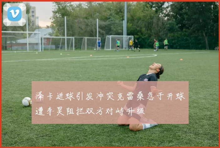 泽卡进球引发冲突克雷桑急于开球遭李昊阻拦双方对峙升级