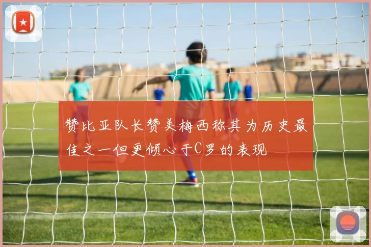 赞比亚队长赞美梅西称其为历史最佳之一但更倾心于C罗的表现