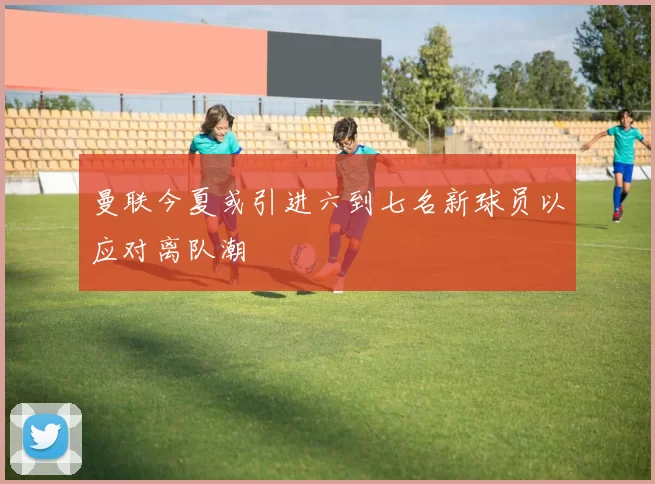 曼联今夏或引进六到七名新球员以应对离队潮
