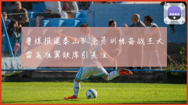 鲁媒报道泰山队全员训练备战王大雷高准翼缺席引关注