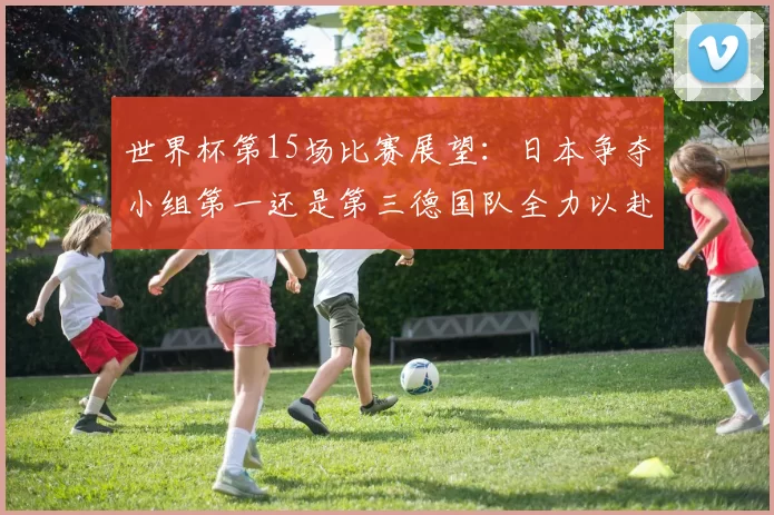 世界杯第15场比赛展望：日本争夺小组第一还是第三德国队全力以赴不轻言放水