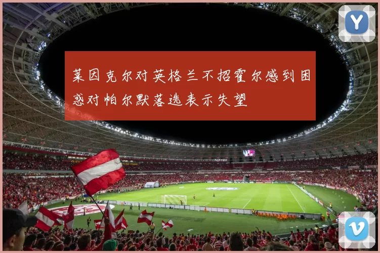 莱因克尔对英格兰不招霍尔感到困惑对帕尔默落选表示失望
