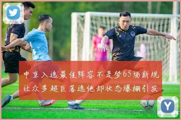 申京入选最佳阵容不是梦65场新规让众多超巨落选他却状态爆棚引发关注