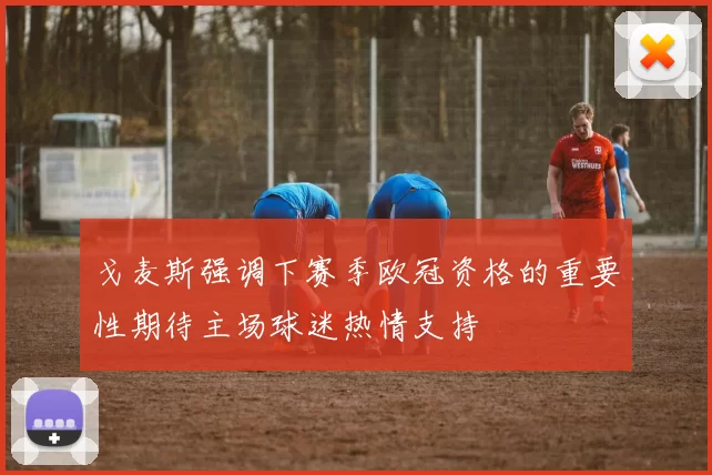 戈麦斯强调下赛季欧冠资格的重要性期待主场球迷热情支持