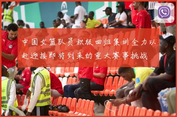 中国女篮队员积极回归集训全力以赴迎接即将到来的重大赛事挑战