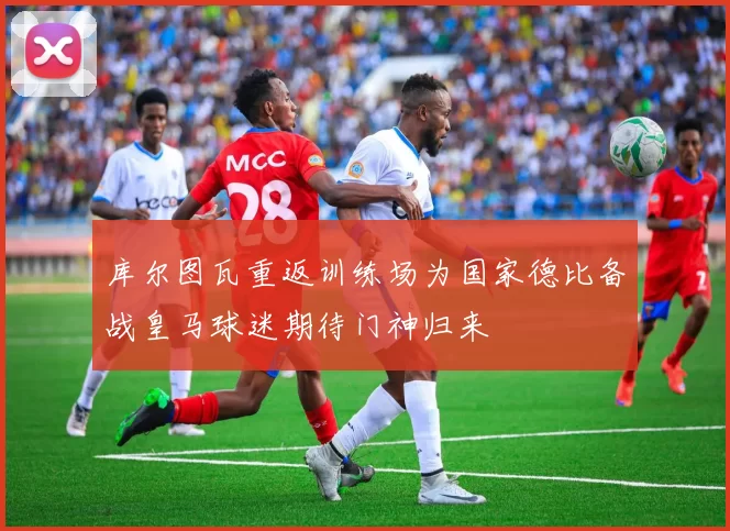 库尔图瓦重返训练场为国家德比备战皇马球迷期待门神归来