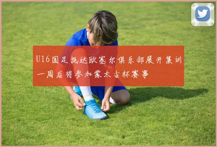 U16国足抵达欧塞尔俱乐部展开集训一周后将参加蒙太古杯赛事