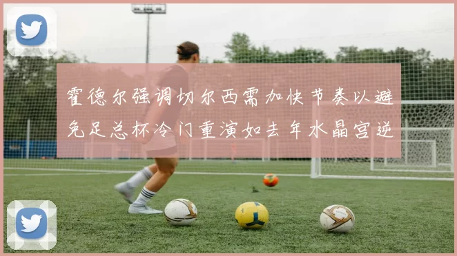 霍德尔强调切尔西需加快节奏以避免足总杯冷门重演如去年水晶宫逆袭曼城