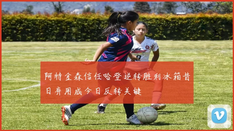 阿特金森信任哈登逆转胜利冰箱昔日弃用成今日反转关键