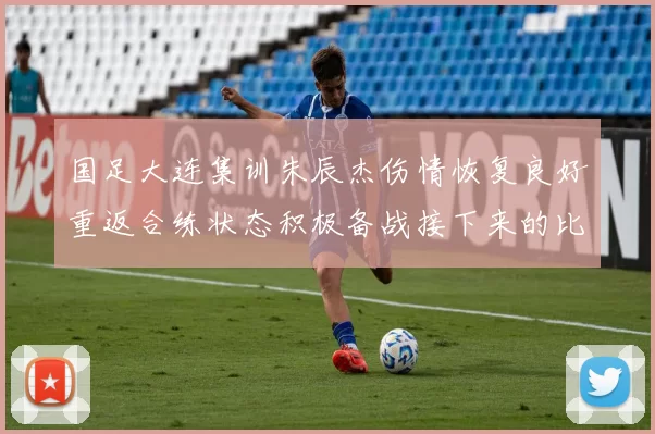 国足大连集训朱辰杰伤情恢复良好重返合练状态积极备战接下来的比赛
